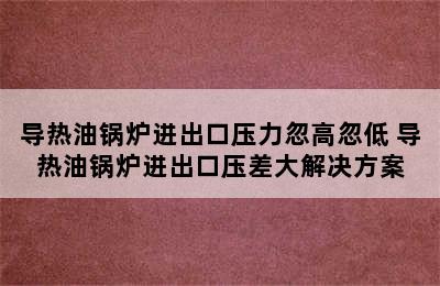 导热油锅炉进出口压力忽高忽低 导热油锅炉进出口压差大解决方案